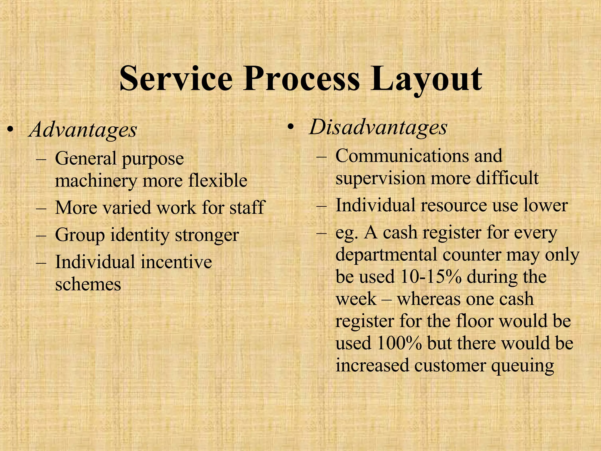 Service Process Layout Advantages General purpose machinery more flexible More varied work for staff Group identity stronger Individual incentive schemes Disadvantages Communications and supervision more difficult Individual resource use lower eg. A cash register for every departmental counter may only be used 10-15% during the week – whereas one cash register for the floor would be used 100% but there would be increased customer queuing 