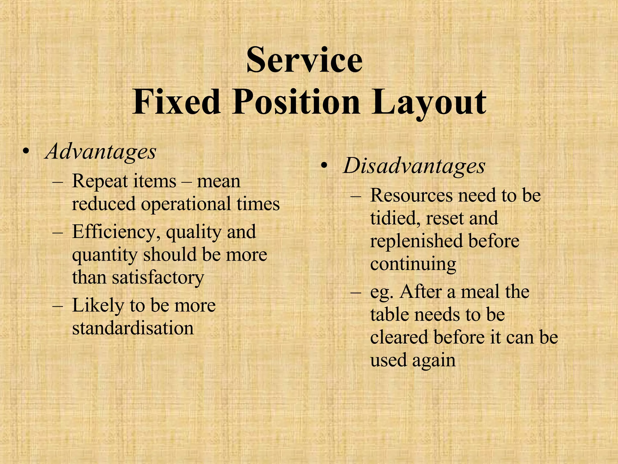 Service  Fixed Position Layout Advantages Repeat items – mean reduced operational times Efficiency, quality and quantity should be more than satisfactory Likely to be more standardisation Disadvantages Resources need to be tidied, reset and replenished before continuing eg. After a meal the table needs to be cleared before it can be used again 