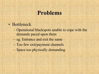 Problems Bottleneck Operational blackspots unable to cope with the demands paced upon them eg. Entrance and exit the same Too few exit/payment channels Space too physically demanding 