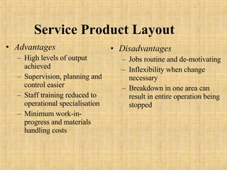 Service   Product   Layout Advantages High levels of output achieved Supervision, planning and control easier Staff training reduced to operational specialisation Minimum work-in-progress and materials handling costs  Disadvantages Jobs routine and de-motivating Inflexibility when change necessary Breakdown in one area can result in entire operation being stopped 