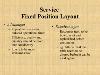 Service  Fixed Position Layout Advantages Repeat items – mean reduced operational times Efficiency, quality and quantity should be more than satisfactory Likely to be more standardisation Disadvantages Resources need to be tidied, reset and replenished before continuing eg. After a meal the table needs to be cleared before it can be used again 