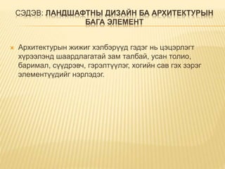 СЭДЭВ: ЛАНДШАФТНЫ ДИЗАЙН БА АРХИТЕКТУРЫН
БАГА ЭЛЕМЕНТ
 Архитектурын жижиг хэлбэрүүд гэдэг нь цэцэрлэгт
хүрээлэнд шаардлагатай зам талбай, усан толио,
баримал, сүүдрэвч, гэрэлтүүлэг, хогийн сав гэх зэрэг
элементүүдийг нэрлэдэг.
 