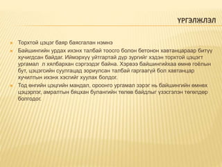 ҮРГЭЛЖЛЭЛ
 Торхтой цэцэг баяр баясгалан нэмнэ
 Байшингийн урдах ихэнх талбай тоосго болон бетонон хавтанцараар битүү
хучигдсан байдаг. Иймэрхүү уйтгартай дүр зургийг хэдэн торхтой цэцэгт
ургамал л хялбархан сэргээдэг байна. Хэрвээ байшингийхаа өмнө гоёлын
бут, цэцэгсийн суулгацад зориулсан талбай гаргаагүй бол хавтанцар
хучилтын ихэнх хэсгийг хуулах болдог.
 Тод өнгийн цэцгийн мандал, ороонго ургамал зэрэг нь байшингийн өмнөх
цэцэрлэг, амралтын бяцхан булангийн төлөв байдлыг үзэсгэлэн төгөлдөр
болгодог.
 