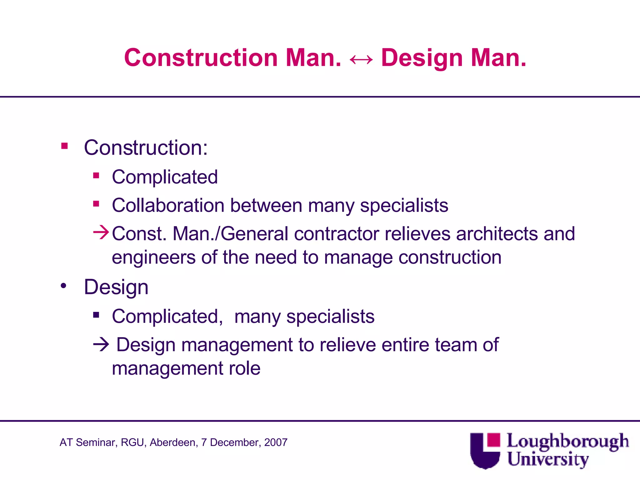 Construction Man.  ↔  Design Man. Construction: Complicated Collaboration between many specialists Const. Man./General contractor relieves architects and engineers of the need to manage construction Design Complicated,  many specialists    Design management to relieve entire team of management role 