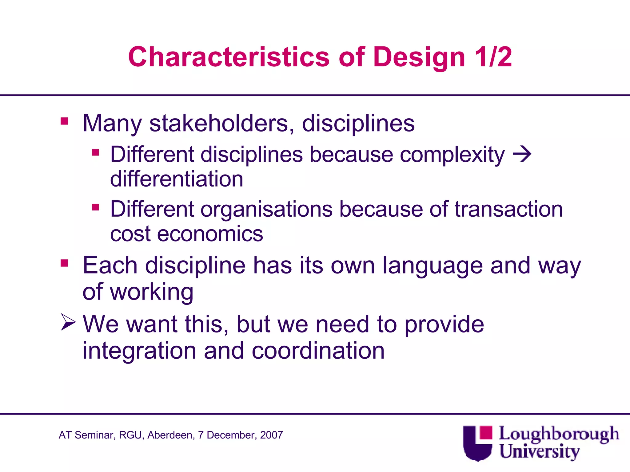 Characteristics of Design 1/2 Many stakeholders, disciplines Different disciplines because complexity    differentiation Different organisations because of transaction cost economics Each discipline has its own language and way of working We want this, but we need to provide integration and coordination 