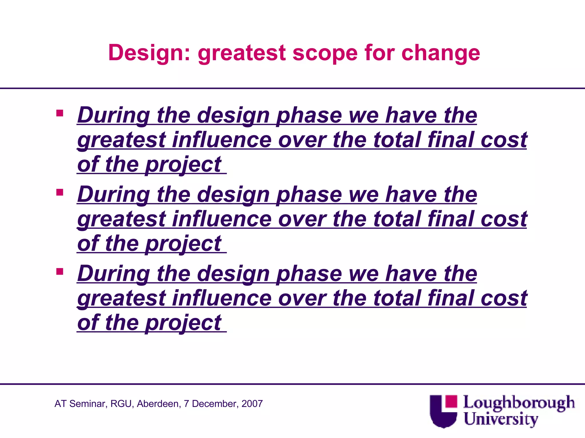 Design: greatest scope for change  During the design phase we have the greatest influence over the total final cost of the project  During the design phase we have the greatest influence over the total final cost of the project  During the design phase we have the greatest influence over the total final cost of the project  