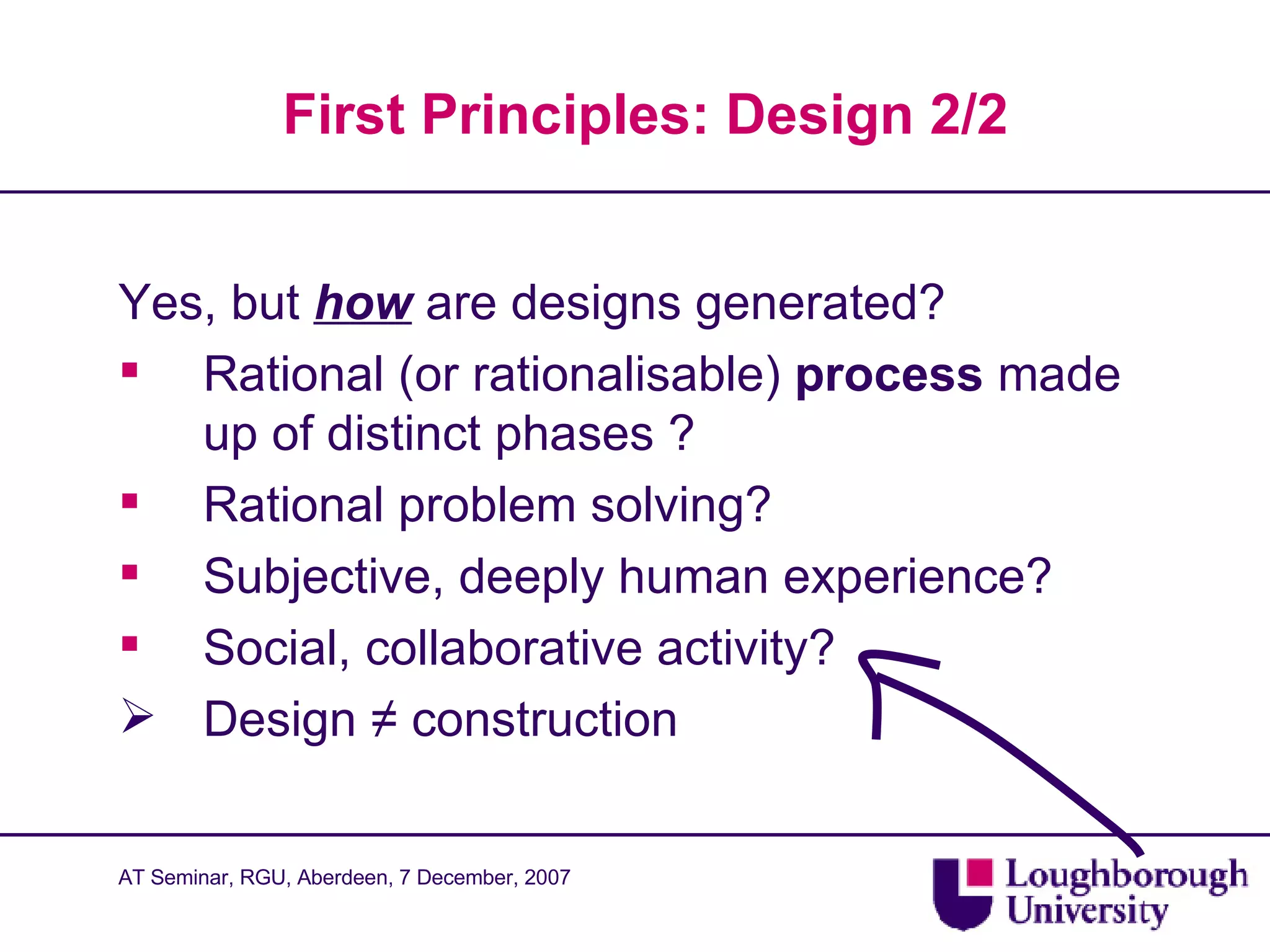 First Principles: Design 2/2 Yes, but  how  are designs generated? Rational (or rationalisable)  process  made up of distinct phases ? Rational problem solving? Subjective, deeply human experience? Social, collaborative activity? Design  ≠  construction  