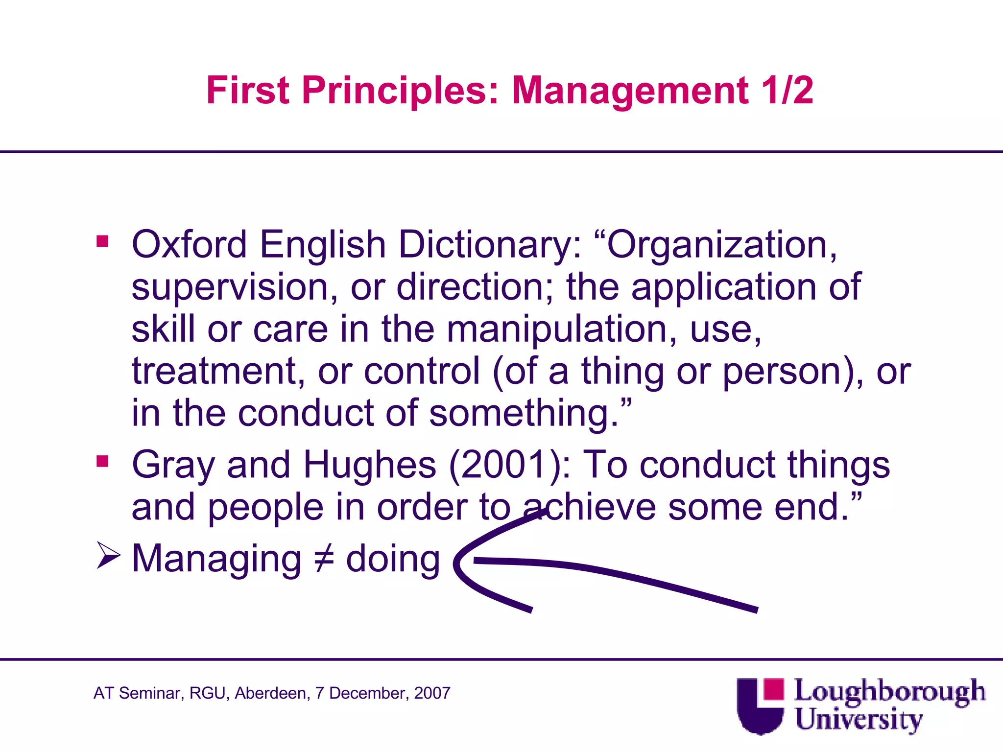 First Principles: Management 1/2 Oxford English Dictionary: “Organization, supervision, or direction; the application of skill or care in the manipulation, use, treatment, or control (of a thing or person), or in the conduct of something.”  Gray and Hughes (2001): To conduct things and people in order to achieve some end.” Managing  ≠  doing 