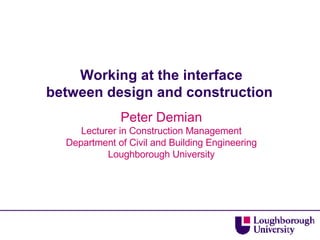 Working at the interface between design and construction  Peter Demian Lecturer in Construction Management Department of Civil and Building Engineering Loughborough University 