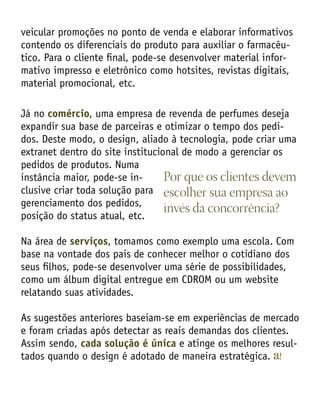 veicular promoções no ponto de venda e elaborar informativos
contendo os diferenciais do produto para auxiliar o farmacêu-
tico. Para o cliente final, pode-se desenvolver material infor-
mativo impresso e eletrônico como hotsites, revistas digitais,
material promocional, etc.
Já no comércio, uma empresa de revenda de perfumes deseja
expandir sua base de parceiras e otimizar o tempo dos pedi-
dos. Deste modo, o design, aliado à tecnologia, pode criar uma
extranet dentro do site institucional de modo a gerenciar os
pedidos de produtos. Numa
instância maior, pode-se in-
clusive criar toda solução para
gerenciamento dos pedidos,
posição do status atual, etc.
Na área de serviços, tomamos como exemplo uma escola. Com
base na vontade dos pais de conhecer melhor o cotidiano dos
seus filhos, pode-se desenvolver uma série de possibilidades,
como um álbum digital entregue em CDROM ou um website
relatando suas atividades.
As sugestões anteriores baseiam-se em experiências de mercado
e foram criadas após detectar as reais demandas dos clientes.
Assim sendo, cada solução é única e atinge os melhores resul-
tados quando o design é adotado de maneira estratégica.
Por que os clientes devem
escolher sua empresa ao
invés da concorrência?
 