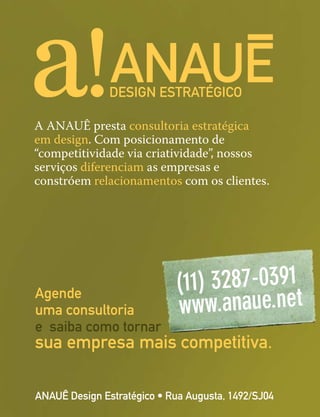 ANAUÊ Design Estratégico • Rua Augusta, 1492/SJ04
Agende
uma consultoria
e saiba como tornar
sua empresa mais competitiva.
A ANAUÊ presta consultoria estratégica
em design. Com posicionamento de
“competitividade via criatividade”, nossos
serviços diferenciam as empresas e
constróem relacionamentos com os clientes.
 