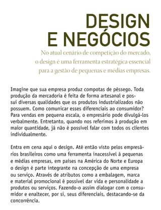 Imagine que sua empresa produz compotas de pêssego. Toda
produção da mercadoria é feita de forma artesanal e pos-
sui diversas qualidades que os produtos industrializados não
possuem. Como comunicar esses diferenciais ao consumidor?
Para vendas em pequena escala, o empresário pode divulgá-los
verbalmente. Entretanto, quando nos referimos à produção em
maior quantidade, já não é possível falar com todos os clientes
individualmente.
Entra em cena aqui o design. Até então visto pelos empresá-
rios brasileiros como uma ferramenta inacessível à pequenas
e médias empresas, em países na América do Norte e Europa
o design é parte integrante na concepção de uma empresa
ou serviço. Através de atributos como a embalagem, marca
e material promocional é possivel dar vida e personalidade a
produtos ou serviços. Fazendo-o assim dialogar com o consu-
midor e enaltecer, por si, seus diferenciais, destacando-se da
concorrência.
No atual cenário de competição do mercado,
o design é uma ferramenta estratégica essencial
para a gestão de pequenas e médias empresas.
DESIGN
E NEGÓCIOS
 