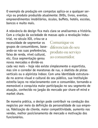 O exemplo da produção em compotas aplica-se a qualquer ser-
viço ou produto produzido atualmente: DVDs, livros, eventos,
empreendimentos imobiliários, óculos, buffets, hotéis, escolas,
bancos e muito mais.
A relevância do design fica mais clara se analisarmos a história.
Com a criação da sociedade de massas após a revolução indus-
trial, no século XIX, criou-se a
necessidade de segmentar os
grupos de consumidores, base-
ando-se nas suas preferências,
faixa de renda, nível cultural,
etc. Essa segmentação gerou
novos mercados e divide-os
cada vez mais – hoje não existe simplesmente o esportista,
mas sim o corredor de maratonas de rua, o skatista de pistas
verticais ou o alpinista indoor. Com uma identidade estrutura-
da no acervo visual e cultural do seu público, sua instituição
estreita laços no relacionamento com o consumidor, tornando-a
memorável e conquista maior participação no seu segmento de
atuação, conhecido no jargão do mercado por share-of-mind e
market share.
De maneira prática, o design pode contribuir na condução dos
negócios por meio da definição da personalidade de sua empre-
sa, fidelização do cliente, maior competitividade, aumento nas
vendas, melhor posicionamento de mercado e motivação dos
funcionários.
Comunique os
diferenciais do seu
produto ou serviço
ao consumidor.
 