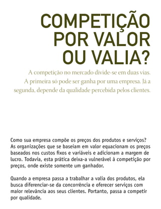 Como sua empresa compõe os preços dos produtos e serviços?
As organizações que se baseiam em valor equacionam os preços
baseados nos custos fixos e variáveis e adicionam a margem de
lucro. Todavia, esta prática deixa-a vulnerável à competição por
preços, onde existe somente um ganhador.
Quando a empresa passa a trabalhar a valia dos produtos, ela
busca diferenciar-se da concorrência e oferecer serviços com
maior relevância aos seus clientes. Portanto, passa a competir
por qualidade.
A competição no mercado divide-se em duas vias.
A primeira só pode ser ganha por uma empresa. Já a
segunda, depende da qualidade percebida pelos clientes.
COMPETIÇÃO
POR VALOR
OU VALIA?
 