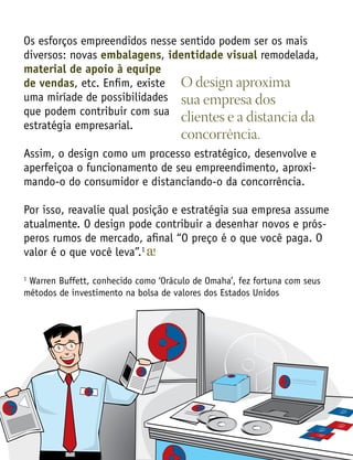 Os esforços empreendidos nesse sentido podem ser os mais
diversos: novas embalagens, identidade visual remodelada,
material de apoio à equipe
de vendas, etc. Enfim, existe
uma miríade de possibilidades
que podem contribuir com sua
estratégia empresarial.
Assim, o design como um processo estratégico, desenvolve e
aperfeiçoa o funcionamento de seu empreendimento, aproxi-
mando-o do consumidor e distanciando-o da concorrência.
Por isso, reavalie qual posição e estratégia sua empresa assume
atualmente. O design pode contribuir a desenhar novos e prós-
peros rumos de mercado, afinal “O preço é o que você paga. O
valor é o que você leva”.1
1
Warren Buffett, conhecido como ‘Oráculo de Omaha’, fez fortuna com seus
métodos de investimento na bolsa de valores dos Estados Unidos
O design aproxima
sua empresa dos
clientes e a distancia da
concorrência.
 