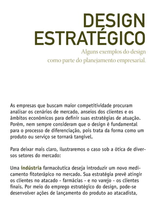 As empresas que buscam maior competitividade procuram
analisar os cenários de mercado, anseios dos clientes e os
âmbitos econômicos para definir suas estratégias de atuação.
Porém, nem sempre consideram que o design é fundamental
para o processo de diferenciação, pois trata da forma como um
produto ou serviço se tornará tangível.
Para deixar mais claro, ilustraremos o caso sob a ótica de diver-
sos setores do mercado:
Uma indústria farmacêutica deseja introduzir um novo medi-
camento fitoterápico no mercado. Sua estratégia prevê atingir
os clientes no atacado - farmácias - e no varejo - os clientes
finais. Por meio do emprego estratégico do design, pode-se
desenvolver ações de lançamento do produto ao atacadista,
Alguns exemplos do design
como parte do planejamento empresarial.
DESIGN
ESTRATÉGICO
 