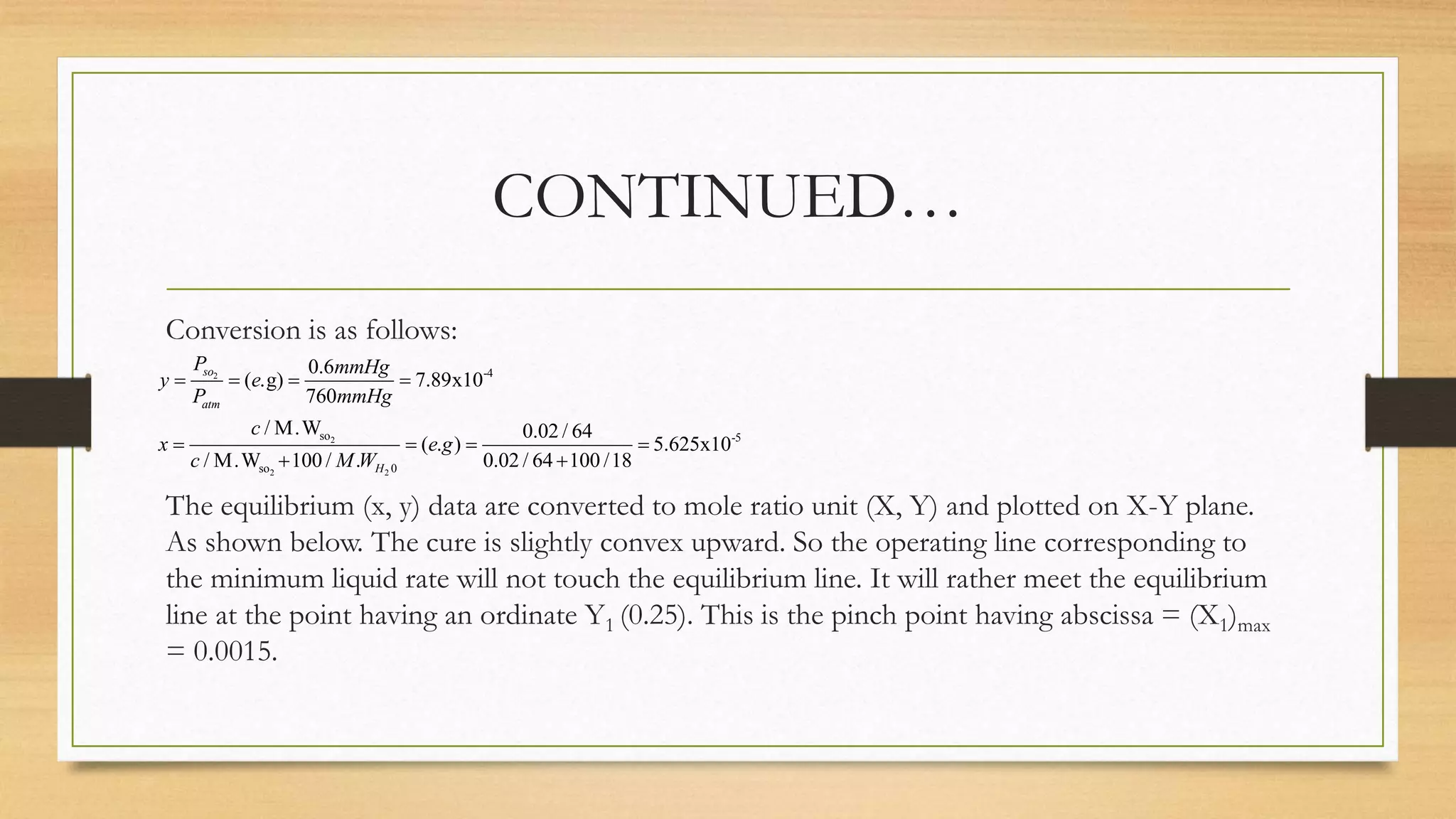 CONTINUED…
Conversion is as follows:
The equilibrium (x, y) data are converted to mole ratio unit (X, Y) and plotted on X-Y plane.
As shown below. The cure is slightly convex upward. So the operating line corresponding to
the minimum liquid rate will not touch the equilibrium line. It will rather meet the equilibrium
line at the point having an ordinate Y1 (0.25). This is the pinch point having abscissa = (X1)max
= 0.0015.
2
2
2 2
-4
so -5
so 0
0.6
( .g) 7.89x10
760
/ M.W 0.02 / 64
( . ) 5.625x10
/ M.W 100 / . 0.02 / 64 100 /18
so
atm
H
P mmHg
y e
P mmHg
c
x e g
c M W
   
   
 
 