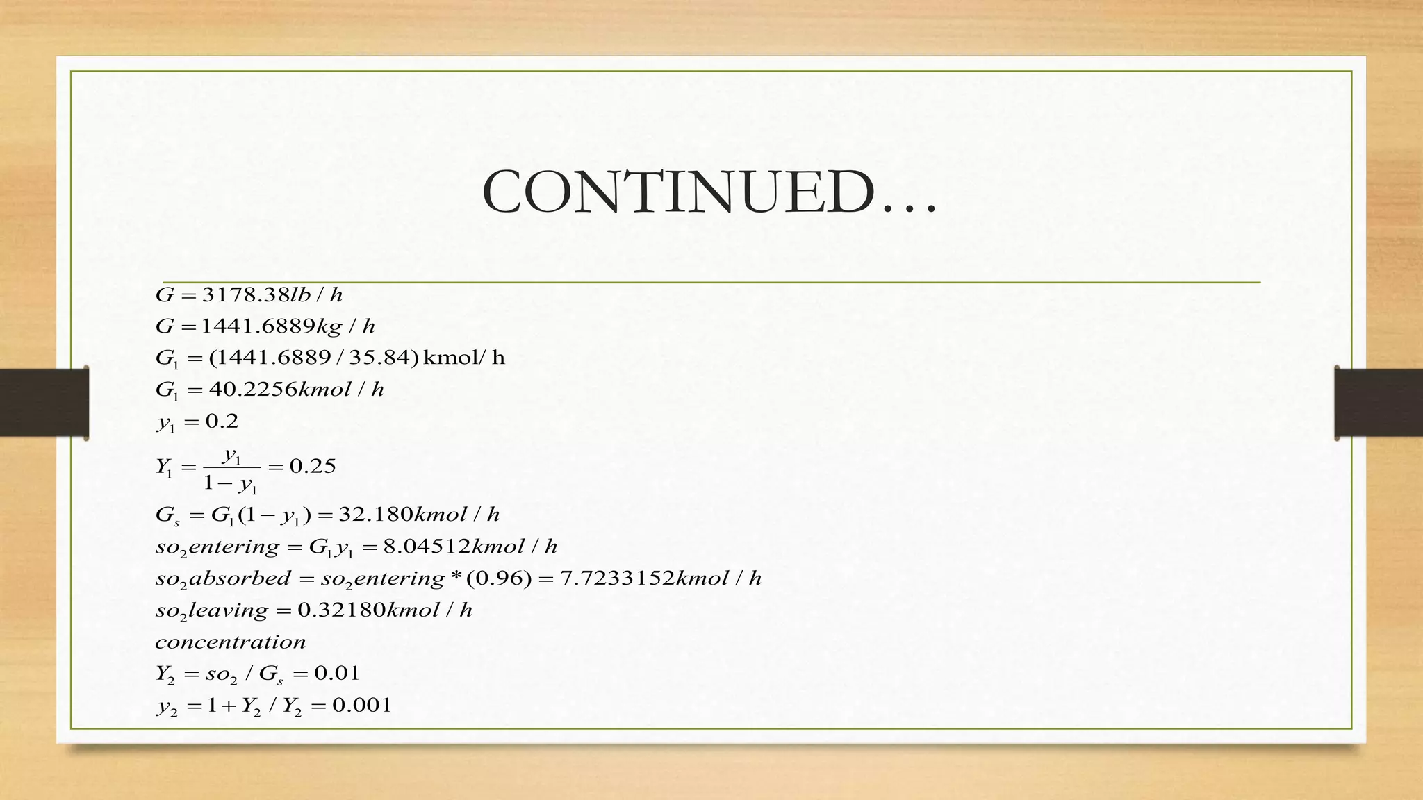 CONTINUED…
1
1
1
1
1
1
1 1
2 1 1
2 2
2
3178.38 /
1441.6889 /
(1441.6889 / 35.84) kmol/ h
40.2256 /
0.2
0.25
1
(1 ) 32.180 /
8.04512 /
*(0.96) 7.7233152 /
s
G lb h
G kg h
G
G kmol h
y
y
Y
y
G G y kmol h
so entering G y kmol h
so absorbed so entering kmol h
so leaving





 

  
 
 
2 2
2 2 2
0.32180 /
/ 0.01
1 / 0.001
s
kmol h
concentration
Y so G
y Y Y

 
  
 
