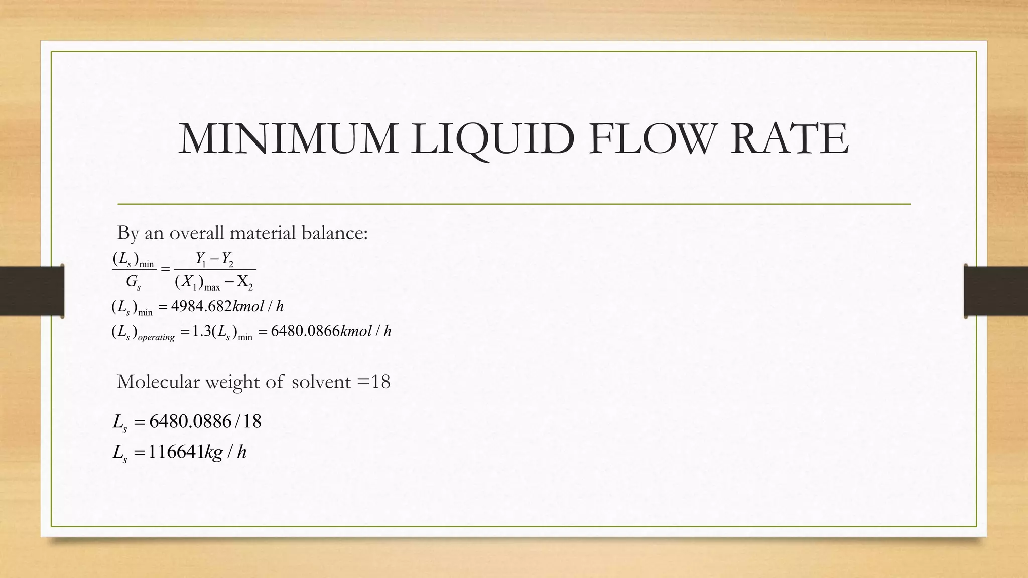 MINIMUM LIQUID FLOW RATE
By an overall material balance:
Molecular weight of solvent =18
min 1 2
1 max 2
min
min
( )
( ) X
( ) 4984.682 /
( ) 1.3( ) 6480.0866 /
s
s
s
s operating s
L Y Y
G X
L kmol h
L L kmol h




 
6480.0886 /18
116641 /
s
s
L
L kg h


 