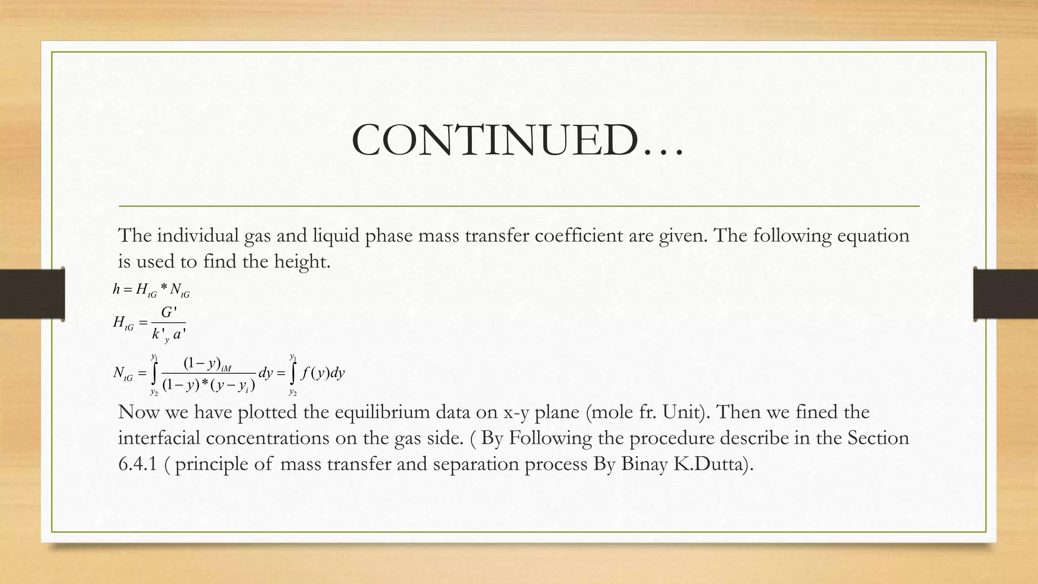 CONTINUED…
The individual gas and liquid phase mass transfer coefficient are given. The following equation
is used to find the height.
Now we have plotted the equilibrium data on x-y plane (mole fr. Unit). Then we fined the
interfacial concentrations on the gas side. ( By Following the procedure describe in the Section
6.4.1 ( principle of mass transfer and separation process By Binay K.Dutta).
1 1
2 2
*
'
' '
(1 )
( )
(1 )*( )
tG tG
tG
y
y y
iM
tG
iy y
h H N
G
H
k a
y
N dy f y dy
y y y



 
  
 