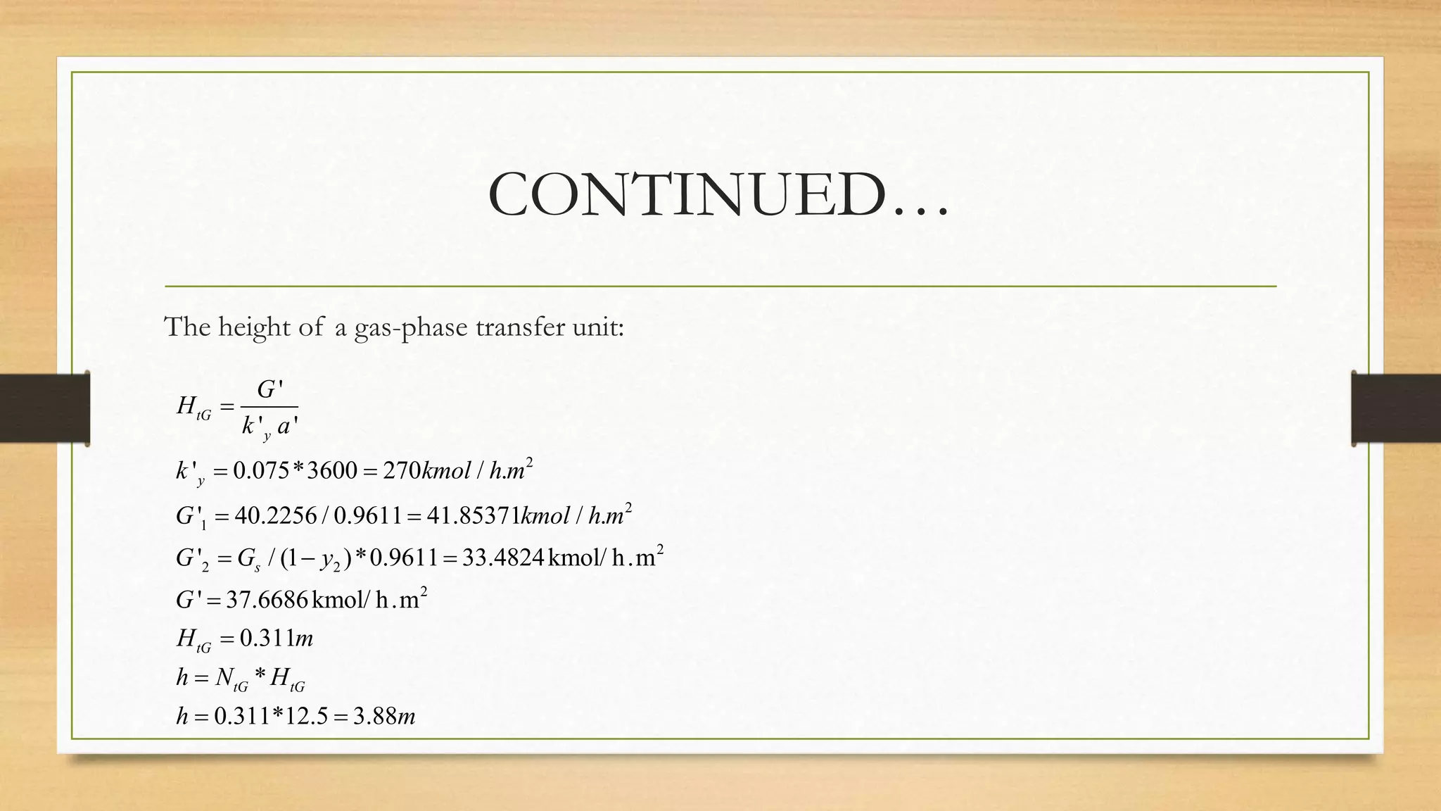 CONTINUED…
The height of a gas-phase transfer unit:
2
2
1
2
2 2
2
'
' '
' 0.075*3600 270 / .
' 40.2256 / 0.9611 41.85371 / .
' / (1 )*0.9611 33.4824kmol/ h.m
' 37.6686kmol/ h.m
0.311
*
0.311*12.5 3.88
tG
y
y
s
tG
tG tG
G
H
k a
k kmol h m
G kmol h m
G G y
G
H m
h N H
h m

 
 
  



 
 