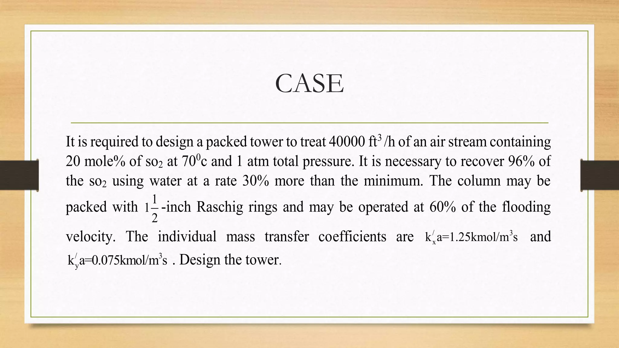 CASE
It is required to design a packed tower to treat 40000 ft3
/h of an air stream containing
20 mole% of so2 at 700
c and 1 atm total pressure. It is necessary to recover 96% of
the so2 using water at a rate 30% more than the minimum. The column may be
packed with
1
1
2
-inch Raschig rings and may be operated at 60% of the flooding
velocity. The individual mass transfer coefficients are / 3
xk a=1.25kmol/m s and
/ 3
yk a=0.075kmol/m s . Design the tower.
 