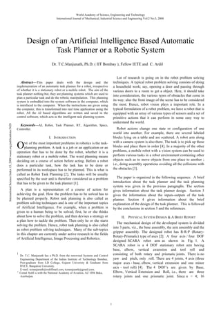 World Academy of Science, Engineering and Technology
International Journal of Mechanical, Industrial Science and Engineering Vol:2 No:3, 2008

Design of an Artificial Intelligence Based Automatic
Task Planner or a Robotic System
Dr. T.C.Manjunath, Ph.D. ( IIT Bombay ), Fellow IETE and C. Ardil

Lot of research is going on in the robot problem solving
techniques. A typical robot problem solving consists of doing
a household work; say, opening a door and passing through
various doors to a room to get a object. Here, it should take
into consideration, the various types of obstacles that come in
its way; also the front image of the scene has to be considered
the most. Hence, robot vision plays a important role. In a
typical formulation of a robot problem, we have a robot that is
equipped with an array of various types of sensors and a set of
primitive actions that it can perform in some easy way to
understand the world.

International Science Index 15, 2008 waset.org/publications/5628

Abstract—This paper deals with the design and the
implementation of an automatic task planner for a robot, irrespective
of whether it is a stationary robot or a mobile robot. The aim of the
task planner nothing but, they are planning systems which are used to
plan a particular task and do the robotic manipulation. This planning
system is embedded into the system software in the computer, which
is interfaced to the computer. When the instructions are given using
the computer, this is transformed into real time application using the
robot. All the AI based algorithms are written and saved in the
control software, which acts as the intelligent task planning system.
Keywords—AI, Robot, Task Planner, RT, Algorithm, Specs,

Robot actions change one state or configuration of one
world into another. For example, there are several labeled
blocks lying on a table and are scattered. A robot arm along
with a camera system is also there. The task is to pick up these
blocks and place them in order [4]. In a majority of the other
problems, a mobile robot with a vision system can be used to
perform various tasks in a robot environment containing other
objects such as to move objects from one place to another ;
i.e., doing assembly operations avoiding all the collisions with
the obstacles [3].

Controller.

I. INTRODUCTION

O

of the most important problems in robotics is the taskplanning problem. A task is a job or an application or an
operation that has to be done by the robot, whether it is a
stationary robot or a mobile robot. The word planning means
deciding on a course of action before acting. Before a robot
does a particular task, how the task has to be done or
performed in its workspace has to be planned. This is what is
called as Robot Task Planning [2]. The tasks will be usually
specified by the user and is therefore considered as a problem
that has to be given to the task planner [1].
NE

The paper is organized in the following sequence. A brief
introduction about the task planner and the task planning
system was given in the previous paragraphs. The section
gives information about the task planner design. Section 3
gives the information about the inputs-outputs of the task
planner. Section 4 gives information about the brief
explanation of the design of the task planner. This is followed
by the conclusions in section 5 and the references.

A plan is a representation of a course of action for
achieving the goal. How the problem has to be solved has to
be planned properly. Robot task planning is also called as
problem solving techniques and is one of the important topics
of Artificial Intelligence. For example, when a problem is
given to a human being to be solved; first, he or she thinks
about how to solve the problem, and then devises a strategy or
a plan how to tackle the problem. Then only he or she starts
solving the problem. Hence, robot task planning is also called
as robot problem solving techniques. Many of the sub-topics
in this chapter are currently under active research in the fields
of Artificial Intelligence, Image Processing and Robotics.

1

2

II. PHYSICAL SYSTEM DESIGN & A BRIEF REPORT
The mechanical design of the developed system is divided
into 3 parts, viz., the base assembly, the arm assembly and the
gripper assembly. The designed robot has R-R-P (RotaryRotary-Prismatic) type of axes [2]. A four axis / four DOF
designed SCARA robot arm as shown in Fig. 1. A
SCARA robot is a 4 DOF stationary robot arm having
base, elbow, vertical extension and tool roll and
consisting of both rotary and prismatic joints. There is no
yaw and pitch, only roll. There are 4 joints, 4 axis (three
major axes - base, elbow, vertical extension and one minor
axis - tool roll) [4]. The 4 DOF’s are given by Base,
Elbow, Vertical Extension and Roll, i.e., there are three
rotary joints and one prismatic joint. Since n = 4; 16

Dr. T.C. Manjunath has a Ph.D. from the renowned Systems and Control
Engineering Department of the Indian Institute of Technology Bombay,
Post-graduate from LD College, Gujarat Univeristy & Graduate from
RVCE, Bangalore University.
E-mail: tcmanjunath@rediffmail.com, tcmanjunath@gmail.com.
Cemal Ardil is with the National Academy of Aviation, AZ 1056 Baku,
Azerbaijan.

1

 