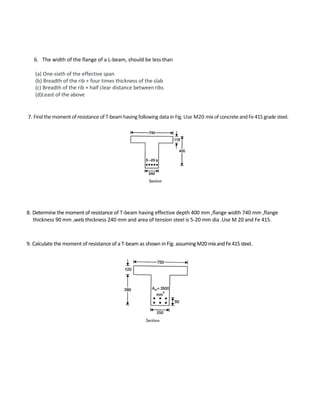 6. The width of the flange of a L-beam, should be less than
(a) One-sixth of the effective span
(b) Breadth of the rib + four times thickness of the slab
(c) Breadth of the rib + half clear distance between ribs
(d)Least of the above
7. Findthemoment of resistance of T-beam havingfollowing data in Fig.Use M20 mixofconcreteandFe415grade steel.
8. Determine the moment of resistance of T-beam having effective depth 400 mm ,flange width 740 mm ,flange
thickness 90 mm ,web thickness 240 mm and area of tension steel is 5-20 mm dia .Use M 20 and Fe 415.
9. Calculate the moment of resistance of a T-beam as shown in Fig. assumingM20mixandFe415steel.
 