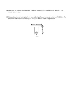 13. Determine the moment of resistance of T-beam of question 12 if Ast = 6-25 mm dia. and Asc = 2-20
mm dia. bars are used.
14. CalculatetheamountofsteelrequiredinaT-beamtodevelopafactoredmomentofresistance of 450 KN-m .The
dimensions of the beam section are given in Fig. Use M20 mix and Fe 415 gradesteel.
 