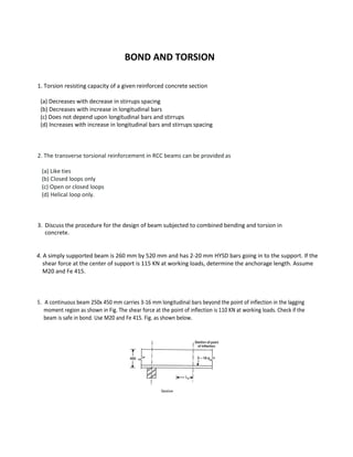 BOND AND TORSION
1. Torsion resisting capacity of a given reinforced concrete section
(a) Decreases with decrease in stirrups spacing
(b) Decreases with increase in longitudinal bars
(c) Does not depend upon longitudinal bars and stirrups
(d) Increases with increase in longitudinal bars and stirrups spacing
2. The transverse torsional reinforcement in RCC beams can be provided as
(a) Like ties
(b) Closed loops only
(c) Open or closed loops
(d) Helical loop only.
3. Discuss the procedure for the design of beam subjected to combined bending and torsion in
concrete.
4. A simply supported beam is 260 mm by 520 mm and has 2-20 mm HYSD bars going in to the support. If the
shear force at the center of support is 115 KN at working loads, determine the anchorage length. Assume
M20 and Fe 415.
5. A continuous beam 250x 450 mm carries 3-16 mm longitudinal bars beyond the point of inflection in the lagging
moment region as shown in Fig. The shear force at the point of inflection is 110 KN at working loads. Check if the
beam is safe in bond. Use M20 and Fe 415. Fig. as shown below.
 