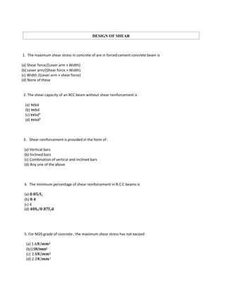 1. The maximum shear stress in concrete of are in forced cement concrete beam is
(a) Shear force/(Lever arm × Width)
(b) Lever arm/(Shear force × Width)
(c) Width /(Lever arm × shear force)
(d) None of these
2. The shear capacity of an RCC beam without shear reinforcement is
(a) 𝛕𝐜bd
(b) 𝛕𝐯bd
(c) 𝛕𝐯bd²
(d) 𝛕𝐯bd²
3. Shear reinforcement is provided in the form of :
(a) Vertical bars
(b) Inclined bars
(c) Combination of vertical and inclined bars
(d) Any one of the above
4. The minimum percentage of shear reinforcement in R.C.C beams is
(a) 𝟎.𝟖𝟓/𝐟𝐲
(b) 𝟎.𝟒
(c) 4
(d) 𝟒𝟎𝐒𝐯/𝟎.𝟖𝟕𝐟𝐲𝐝
5. For M20 grade of concrete , the maximum shear stress has not exceed
(a) 1.6𝑵/𝒎𝒎𝟐
(b)1.9𝑵/𝒎𝒎𝟐
(c) 2.8𝑵/𝒎𝒎𝟐
(d) 2.2𝑵/𝒎𝒎2
DESIGN OF SHEAR
 