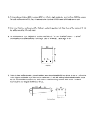 6. Areinforcedconcretebeam230mmwideand460mmeffectivedepthissubjectedto ashearforceof60KNatsupport.
Thetensilereinforcementis0.5%.Checktheadequacyofthesheardesign,ifM20mixandFe250gradesteelareused.
7. Determine the shear reinforcement for the beam section in question 6, if shear force of the section is 90 kN.
Use M20 mix and Fe 415 grade steel.
8. The beam shown in Fig. is subjected to factored shear force of 150 KN. If 20 N/mm2
and f = 415 N/mm2
,
calculate the shear reinforcement, if bending of 1 bar of 20 mm dia. at an angle of 45°.
9. Designtheshearreinforcementinataperedcantileverbeamofconstantwidth250mmwhose section at 1 m from the
face of support as shown in Fig. It consists of 2-22 mm and 2-18 mm bars.Redesigntheshearreinforcementif2-18
mmbarsarecurtailedatthissection.Takeshearforce=100kNandbendingmomentatthissection=150kN-m.
AssumeM20mixand415gradesteelforshearstirrups.
 