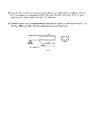 10. Design the shear reinforcement for one way slab of effective span 4.16 m, of thickness 200 mm with cover
35 mm are subjected to a factored load 15 kN/m2
. Slab is provided with 4-10 mm bars @ 250 mm c/c at
support per meter. Assume M20 concrete and Fe 415 grade steel.
11. The beam shown in Fig. is subjected to factored shear force at support 101.25 KN and at mid span 33.75
kN. iffck ,= 20 N/mm2
and fv = 415 N/mm2
. Calculate the shear reinforcement.
 
