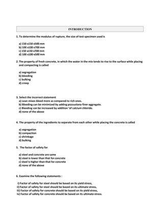 1. To determine the modulus of rupture, the size of test specimen used is
a) 150 x150 x500 mm
b) 100 x100 x700 mm
c) 150 x150 x700 mm
d) 100 x100 x500 mm
2.The property of fresh concrete, in which the water in the mix tends to rise to the surface while placing
and compacting is called
a) segregation
b) bleeding
c) bulking
d) creep
3. Select the incorrect statement
a) Lean mixes bleed more as compared to rich ones.
b) Bleeding can be minimized by adding pozzuolana finer aggregate.
c) Bleeding can be increased by addition ‘of calcium chloride.
d) none of the above
4. The property of the ingredients to separate from each other while placing the concrete is called
a) segregation
b) compaction
c) shrinkage
d) bulking
5. The factor of safety for
a) steel and concrete are same
b) steel is lower than that for concrete
c) steel is higher than that for concrete
d) none of the above
6. Examine the following statements :
i) Factor of safety for steel should be based on its yield stress,
ii) Factor of safety for steel should be based on its ultimate stress,
iii) Factor of safety for concrete should be based on its yield stress,
iv) Factor of safety for concrete should be based on its ultimate stress.
INTRODUCTION
 
