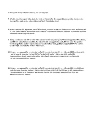 6. Distinguish clearly between One way and Two way slab
7. What is meant by Aspect Ratio. State the limits of the same for One way and two way slabs. Also show the
sharing of the loads on the adjacent beams of both the slabs by sketch.
8. Design a one way slab, with a clear span of 4.0 m simply supported on 300 mm thick masonry walls, and subjected
to a live load of 5 kN/m2
and surface finish 0.6 kN/m2
. Assume that the slab is subjected to moderate exposure
conditions. Use Fe 415 grade of steel.
9. Design a continuous R.C. slab for a hall 7.5 m wide and 14.5 in long (clear span). The slab is supportedon R.C.C. beams,
each 300 mm widewhich are monolithic. The ends of theslab are supported on walls, 230 mm wide. The specified
floor loading of a live load of 3 kN/m2
and a dead load (due to floor finish, partitions etc.) of 1.5 KN/ m
2
in addition
to self-weight. Assume Fe 415 steel and M.25 concrete.
10. Design a two way slab for a residential roof with internal dimension 4.5 m x 6.0 m and 230 mm thick brick
wall all around. Assuming live load 2 kll/m2
and a finish load of I KN/m2
. Use M20 andFe425.
Edge conditions: Simply supported on all the sides of wall. Assume that the slab corners are free to lift
up and exposure conditions are mild.
11. Design a two way slab for a residential roof with internal dimension 4.5 m x 6.0 m and 230 mm thick brick
wall all around. Assuming live load 2 KN/m2
and a finish load of I KN/m2. Use M20 andFe425. Edge conditions:
Simply supported on all the sides of wall. Assume that the slab corners are prevented from lifting and
exposure conditions are mild.
 