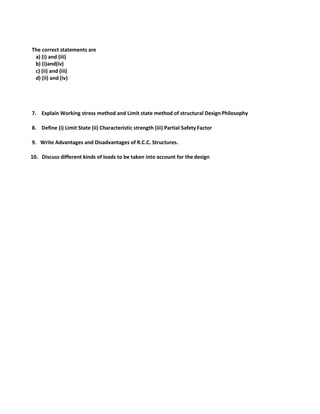 The correct statements are
a) (i) and (iii)
b) (i)and(iv)
c) (ii) and (iii)
d) (ii) and (iv)
7. Explain Working stress method and Limit state method of structural DesignPhilosophy
8. Define (i) Limit State (ii) Characteristic strength (iii) Partial Safety Factor
9. Write Advantages and Disadvantages of R.C.C. Structures.
10. Discuss different kinds of loads to be taken into account for the design
 