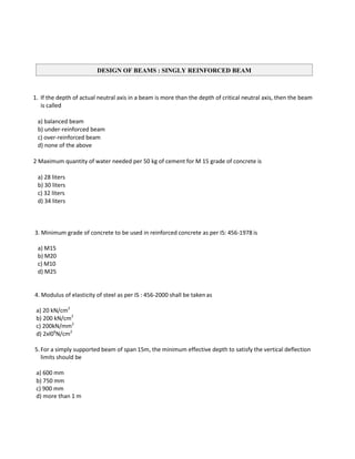 1. If the depth of actual neutral axis in a beam is more than the depth of critical neutral axis, then the beam
is called
a) balanced beam
b) under-reinforced beam
c) over-reinforced beam
d) none of the above
2 Maximum quantity of water needed per 50 kg of cement for M 15 grade of concrete is
a) 28 liters
b) 30 liters
c) 32 liters
d) 34 liters
3. Minimum grade of concrete to be used in reinforced concrete as per IS: 456-1978 is
a) M15
b) M20
c) M10
d) M25
4. Modulus of elasticity of steel as per IS : 456-2000 shall be takenas
a) 20 kN/cm2
b) 200 kN/cm2
c) 200kN/mm2
d) 2xl06
N/cm2
5.For a simply supported beam of span 15m, the minimum effective depth to satisfy the vertical deflection
limits should be
a) 600 mm
b) 750 mm
c) 900 mm
d) more than 1 m
DESIGN OF BEAMS : SINGLY REINFORCED BEAM
 