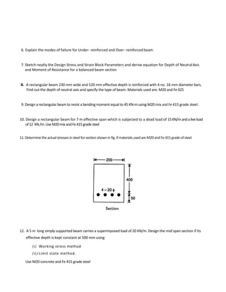 6. Explain the modes of failure for Under- reinforced and Over- reinforced beam
7. Sketch neatly the Design Stress and Strain Block Parameters and derive equation for Depth of NeutralAxis
and Moment of Resistance for a balanced beam section
8. A rectangular beam 230 mm wide and 520 mm effective depth is reinforced with 4 no. 16 mm diameter bars.
Find out the depth of neutral axis and specify the type of beam. Materials used are: M20 and Fe 425
9. Design a rectangular beam to resist a bending moment equal to 45 KN-m using M20 mix and Fe 415 grade steel.
10. Design a rectangular beam for 7 m effective span which is subjected to a dead load of 15KN/mandaliveload
of12 KN/m.UseM20mixandFe415gradesteel
11.Determinetheactualstressesinsteelforsectionshowninfig.ifmaterialsusedareM20andFe415gradeofsteel.
12. A 5 m long simply supported beam carries a superimposed load of 20 KN/m. Design the mid span section if its
effective depth is kept constant at 500 mm using
(i) Working stress method
(ii) Limit state method.
Use M20 concrete and Fe 415 grade steel
 