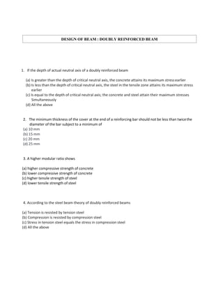 1. If the depth of actual neutral axis of a doubly reinforced beam
(a) Is greater than the depth of critical neutral axis, the concrete attains its maximum stressearlier
(b) Is less than the depth of critical neutral axis, the steel in the tensile zone attains its maximum stress
earlier
(c) Is equal to the depth of critical neutral axis; the concrete and steel attain their maximum stresses
Simultaneously
(d) All the above
2. The minimum thickness of the cover at the end of a reinforcing bar should not be less than twicethe
diameter of the bar subject to a minimum of
(a) 10 mm
(b) 15 mm
(c) 20 mm
(d) 25 mm
3. A higher modular ratio shows
(a) higher compressive strength of concrete
(b) lower compressive strength of concrete
(c) higher tensile strength of steel
(d) lower tensile strength of steel
4. According to the steel beam theory of doubly reinforced beams
(a) Tension is resisted by tension steel
(b) Compression is resisted by compression steel
(c) Stress in tension steel equals the stress in compression steel
(d) All the above
DESIGN OF BEAM : DOUBLY REINFORCED BEAM
 
