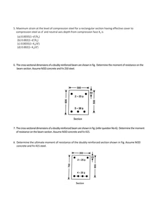 5. Maximum strain at the level of compression steel for a rectangular section having effective cover to
compression steel as d′ and neutral axis depth from compression face Xu is
(a) 0.0035(1−d′/Xu)
(b) 0.002(1−d′/Xu)
(c) 0.0035(1−Xu/d′)
(d) 0.002(1−Xu/d′)
6. Thecross-sectionaldimensionsofadoublyreinforcedbeamareshowninFig. Determinethemomentofresistanceonthe
beamsection.AssumeM20concreteandFe250steel.
7. Thecross-sectionaldimensionsofadoublyreinforcedbeamareshowninFig.(referquestionNo-6). Determinethemoment
ofresistanceonthebeamsection.AssumeM20concreteandFe415.
8. Determine the ultimate moment of resistance of the doubly reinforced section shown in Fig. Assume M20
concrete and Fe 415 steel.
 