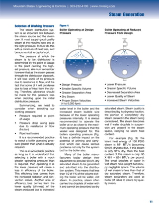 11
Steam Generation
11
Selection of Working Pressure
	 The steam distribution sys-
tem is an important link between
the steam source and the steam
user. It must supply good quality
steam at the required rate and at
the right pressure. It must do this
with a minimum of heat loss, and
be economical in capital cost.
	 The pressure at which the
steam is to be distributed is
determined by the point of usage
in the plant needing the high-
est pressure. We must remember
however that as the steam passes
through the distribution pipework,
it will lose some of its pressure
due to resistance to flow, and the
fact that some of it will condense
due to loss of heat from the pip-
ing. Therefore, allowance should
be made for this pressure loss
when deciding upon the initial
distribution pressure.
	 Summarizing, we need to
consider when selecting our
working pressure:
• 	 Pressure required at point
	 of usage
• 	 Pressure drop along pipe
	 due to resistance of flow
	(friction)
• 	 Pipe heat losses
	 It is a recommended practice
to select a boiler operating pres-
sure greater than what is actually
required.
	 This is an acceptable practice
as long as it is understood that
selecting a boiler with a much
greater operating pressure than
is required, then operating it at
the lower pressure will cause a
loss in efficiency of the boiler.
This efficiency loss comes from
the increased radiation and con-
vection losses. Another area of
efficiency loss comes from the
lower quality (dryness) of the
steam produced due to increased
water level in the boiler and the
increased steam bubble size
because of the lower operating
pressures internally. It is always
recommended to operate the
boiler at or as close to the maxi-
mum operating pressure that the
vessel was designed for. The
boilers operating pressure (Fig.
4) has a definite impact on the
potential of priming and carry-
over which can cause serious
problems not only for the system
but for the boiler also.
	 Many of the boiler manu-
facturers today design their
equipment to provide 99.5% dry
saturated steam to be generated
and admitted into the distribu-
tion system. This means that less
than 1/2 of 1% of the volume exit-
ing the boiler will be water, not
steam. In practice, steam often
carries tiny droplets of water with
it and cannot be described as dry
Boiler Operating at Design
Pressure
Boiler Operating at Reduced
Pressure from Design
• Design Pressure
• Smaller Specific Volume
• Greater Separation Area
• Dry Steam
• Proper Steam Velocities
(4 to 6,000 fpm)
• Lower Pressure
• Greater Specific Volume
• Decreased Separation Area
• Lower Quality of Steam
• Increased Steam Velocities
saturated steam. Steam quality is
described by its dryness fraction,
the portion of completely dry
steam present in the steam being
considered. The steam becomes
wet if water droplets in suspen-
sion are present in the steam
space, carrying no latent heat
content.
	 For example (Fig. 3), the
latent heat energy of 100 PSIG
steam is 881 BTU’s (assuming
99.5% dryness) but, if this steam
is only 95% dry, then the heat
content of this steam is only .95
X 881 = 834 BTU’s per pound.
The small droplets of water in
wet steam have weight but occu-
py negligible space. The volume
of wet steam is less than that of
dry saturated steam. Therefore,
steam separators are used at
boiler off takes to insure dry qual-
ity steam.
Figure 4
Mountain States Engineering & Controls | 303-232-4100 | www.mnteng.com
 