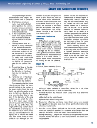 17
Steam and Condensate Metering
17
The proper design of these
drip stations is fairly simple. The
most common rules to follow are:
1.	 Drip Stations on steam
mains must be located at
all low points in the system,
elevation changes, direction-
al changes, expansion loops
and at all dead ends.
2.	 In the horizontal run of the
steam main piping drip sta-
tions must be located at
regular intervals of 100 to
200 feet.
3.	 The drip station itself is a
section of piping connected
to the bottom of the main
piping. The diameter of the
drip station pipe should be
the same size as the steam
main piping up to 6” piping.
For steam main piping larger
than 6” the drip station pip-
ing shall be 1/2 the nominal
pipe size but no less than
6”.
4.	 The vertical drop of the drip
station shall be 1-1/2 times
the diameter of the steam
main but not less than 18
inches.
5.	 Horizontal run of the steam
piping must fall 1/2” in 10
feet towards drip stations.
	 The reasoning behind these
rules is simple. First, the diam-
eter of the hole in the bottom of
the steam main should be such
that it can allow the water ample
area to fall into. Gravity is our
only force to allow this to hap-
pen. If the diameter of the drip
station was too small, the veloc-
ity of the water would simply
allow it to pass either on the side
or over the top of the hole. The
length of the drip station allows
the water to fall far enough out of
the steam flow as to not be pulled
back out and forced on down the
piping, and to provide the steam
trap with some hydraulic head
pressure for drainage of con-
	 Although steam metering is most often carried out in the boiler
house, it is also important in order to determine:
1.	Custody transfer. To measure steam usage and thus determine
steam cost:
	 a) Centrally at the boiler house
	 b) At all major steam using areas
2.	Equipment efficiency. Identifying major steam users, when loaded
to capacity or idle; also peak load times, plant deterioration and
cleaning requirements.
3.	Process control. Meters indicate that the correct steam require-
ment and quantity is supplied to a process, when bypass lines are
opened; and when valves and steam traps need attention.
4.	Energy efficiency. Compare the efficiency of one process area with
another; monitor the results of plant improvements and steam sav-
ing programs.
Figure 13
A Typical Steam Metering Station
densate during the low pressure
times of shut down and start-up
of the steam main. Remember,
the intent of the distribution line
is to deliver steam at as high a
quality as possible to the heat
process equipment. The equip-
ment downstream will suffer
severe damage if we don’t do
this step correctly.
Steam and Condensate
Metering
Difficulties in energy manage-
ment of steam arise from the fact
that it is often a totally unmeasured
service. Metering (Fig. 13) starting
in the boiler house, is essential
if savings are to be validated.
Although fuel consumption is fairly
easy to monitor, measurement of
steam is a bit more difficult. A
steam meter must compensate
for quality as well as pressure,
specific volume and temperature.
Performance of different types of
meters when used on steam will
vary and the measurement may
not always be accurate. Most
meters depend on a measure-
ment of volume. Since volume
depends on pressure, measure-
ments need to be taken at a
constant pressure to the meter or
else specific corrections have to
be applied. Readings taken under
fluctuating pressure conditions
are inaccurate unless the meter
can automatically compensate.
Steam metering should be
done downstream of a good qual-
ity reducing valve which maintains
a constant pressure. Readings
should be interpreted using the
meter factor and the meter cali-
bration should be checked from
time to time.
Pipeline
Strainer
Steam
Separator
Steam
Meter
Separator
Trap Set
Eccentric
Reducers
6 Pipe
Diameters
3 Pipe
Diameters
Mountain States Engineering  Controls | 303-232-4100 | www.mnteng.com
 