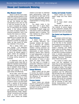 18
Steam and Condensate Metering
18
Why Measure Steam?	
Steam is still the most widely
used heat carrying medium in the
world. It is used in the processes
that make many of the foodstuffs
we eat, the clothes we wear,
components of the cars we ride
in and the furniture we use. It
is used in hospitals for steriliza-
tion of instruments and surgical
packs, in the refining process
for crude oil based products, in
chemical production, and in the
laundry that cleans our clothes.
	 Despite this, it is commonly
regarded as an almost free ser-
vice - easily available. Very few
attempt to monitor its usage and
costs, as they would for other
raw materials in the process.
	 “But a steam meter won’t
save energy’’. This statement
is sometimes used as a reason
for not installing steam meters.
It cannot be argued against if
steam meters are evaluated in
the same way as other pieces
of energy saving equipment or
schemes.	
	 A statement such as the
one quoted earlier does little to
ease the frustration of the Energy
Manager or Factory Manager try-
ing to establish where steam is
being used, how much is being
used and whether it is being
used wisely and effectively.
	 All too often, when the need
for a steam meter is accepted,
only central monitoring i.e. in the
Boiler House or a major Plant
Room is carried out. Monitoring
at branch mains or at each plant
room, a section of the process
or major pieces of steam using
equipment, are not considered.
	 While central monitoring
will establish overall steam flow
figures (and thus, costs), ’depart-
mental’ monitoring will give data
which is much more useful.
Such steam meters will enable
checks to be kept on individual
plant performance. Costs can
be analyzed for each part of the
process and ‘pay-back’ records
can be established following the
implementation of energy saving
measures.
	 The steam meter is the
first basic tool in good steam
housekeeping - it provides the
knowledge of steam usage and
cost which is vital to an efficiently
operated plant or building. The
main reasons for using a steam
meter are, therefore:-
Plant Efficiency
	 A steam meter will indi-
cate process efficiency. For
example, whether idle machin-
ery is switched off; whether
plant is loaded to capacity and
whether working practices are
satisfactory. It will also show the
deterioration of plant overtime,
allowing optimal plant cleaning
or even replacement, to be cal-
culated. Further, it can establish
peak steam usage times or iden-
tify sections or items of plant
which are major steam users.
This may lead to a change in
production methods to even out
steam usage and ease the peak
load problems on boiler plant.
Energy Efficiency
	 Steam meters can be used
to monitor the results of energy
saving schemes and to compare
the efficiency of one piece of
plant with another.
Process Control
	 Steam meters can indicate
that the correct quantity of steam
is being supplied to a process
and that it is at the correct tem-
perature and pressure.
Costing and Custody Transfer
	 Steam meters can measure
steam usage and thus steam
cost.	
(a)	 Centrally	
(b) 	At major steam using
centers.
	 Steam can be costed as a
‘raw material’ at various stages
of the production process thus
allowing the true cost of individu-
al product lines to be calculated.
The Control and Regulation of
Steam	
The proper control and regu-
lation of steam either in regards
to steam pressure for equipment
or for the flow of this valuable
heat energy source to heat trans-
fer equipment is mandatory for
today’s industrial and HVAC
steam users for efficient usage of
this energy source. The control
of heat flow to product tempera-
tures in process equipment is
mandatory, otherwise production
wastage becomes intolerable,
which means lost profits.
	 The control of steam pres-
sures and the regulation of
steam flow to heat exchangers is
accomplished by several differ-
ent types of valves. This section
is intended to describe the differ-
ent types of valves used for these
operations and the differences
that will help the user in deciding
which type of valve is necessary
for his specific application. This
section will not go into complete
descriptions of these valves but
just an overview of their oper-
ational characteristics and the
benefits of that operation.
Mountain States Engineering  Controls | 303-232-4100 | www.mnteng.com
 