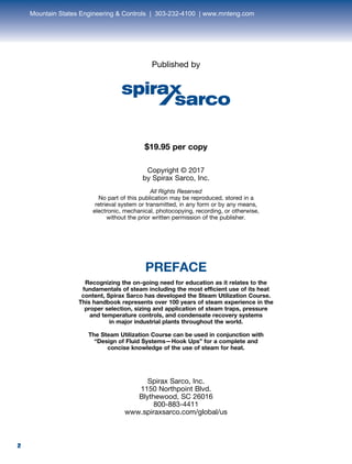 2
Published by
$19.95 per copy
Copyright © 2017
by Spirax Sarco, Inc.
All Rights Reserved
No part of this publication may be reproduced, stored in a
retrieval system or transmitted, in any form or by any means,
electronic, mechanical, photocopying, recording, or otherwise,
without the prior written permission of the publisher.
PREFACE
Recognizing the on-going need for education as it relates to the
fundamentals of steam including the most efficient use of its heat
content, Spirax Sarco has developed the Steam Utilization Course.
This handbook represents over 100 years of steam experience in the
proper selection, sizing and application of steam traps, pressure
and temperature controls, and condensate recovery systems
in major industrial plants throughout the world.
The Steam Utilization Course can be used in conjunction with
“Design of Fluid Systems—Hook Ups” for a complete and
concise knowledge of the use of steam for heat.
Spirax Sarco, Inc.
1150 Northpoint Blvd.
Blythewood, SC 26016
800-883-4411
www.spiraxsarco.com/global/us
2
Mountain States Engineering & Controls | 303-232-4100 | www.mnteng.com
 