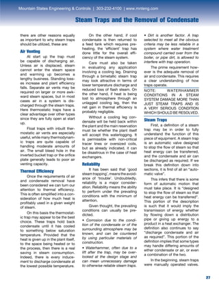 27
Steam Traps and the Removal of Condensate
27
there are other reasons equally
as important to why steam traps
should be utilized, these are:
Air Venting
	 At start up the trap must
be capable of discharging air.
Unless air is displaced, steam
cannot enter the steam space
and warming up becomes a
lengthy business. Standing loss-
es increase and plant efficiency
falls. Separate air vents may be
required on larger or more awk-
ward steam spaces, but in most
cases air in a system is dis-
charged through the steam traps.
Here thermostatic traps have a
clear advantage over other types
since they are fully open at start
up.
	 Float traps with inbuilt ther-
mostatic air vents are especially
useful, while many thermodynam-
ic traps are quite capable of
handling moderate amounts of
air. The small bleed hole in the
inverted bucket trap or the orifice
plate generally leads to poor air
venting capacity.
Thermal Efficiency
	 Once the requirements of air
and condensate removal have
been considered we can turn our
attention to thermal efficiency.
This is often simplified into a con-
sideration of how much heat is
profitably used in a given weight
of steam.
	 On this basis the thermostat-
ic trap may appear to be the best
choice. These traps hold back
condensate until it has cooled
to something below saturation
temperature. Provided that the
heat is given up in the plant itself,
to the space being heated or to
the process, then there is a real
saving in steam consumption.
Indeed, there is every induce-
ment to discharge condensate at
the lowest possible temperature.
	 On the other hand, if cool
condensate is then returned to
a feed tank which requires pre-
heating, the ‘efficient’ trap has
done little for the overall effi-
ciency of the steam system.
	 Care must also be taken
in evaluating any application
involving a cooling leg. Draining
through a bimetallic steam trap
may look attractive in terms of
lower temperature discharge and
reduced loss of flash steam. On
the other hand, if heat is being
lost to atmosphere through an
unlagged cooling leg, then the
net gain in thermal efficiency is
probably negligible.
	 Without a cooling leg con-
densate will be held back within
the plant and the main reservation
must be whether the plant itself
will accept this waterlogging. It
is permissible with non-critical
tracer lines or oversized coils,
but as already indicated, it can
be disastrous in the case of heat
exchangers.
Reliability
	 It has been said that ‘good
steamtrapping’,meanstheavoid-
ance of ‘trouble’. Undoubtedly,
reliability is a major consider-
ation. Reliability means the ability
to perform under the prevailing
conditions with the minimum of
attention.
	 Given thought, the prevailing
conditions can usually be pre-
dicted.
• Corrosion due to the condi-
tion of the condensate or of the
surrounding atmosphere may be
known, and can be countered
by using particular materials of
construction.
• Waterhammer, often due to a
lift after the trap, may be over-
looked at the design stage and
can mean unnecessary damage
to otherwise reliable steam traps.
• Dirt is another factor. A trap
selected to meet all the obvious
criteria may be less reliable in a
system where water treatment
compound carried over from the
boiler, or pipe dirt, is allowed to
interfere with trap operation.
	 The prime requirement how-
ever is the adequate removal of
air and condensate. This requires
a clear understanding of how
traps operate.
NOTE: WATERHAMMER
CONDITIONS IN A STEAM
SYSTEM DAMAGE MORE THAN
JUST STEAM TRAPS AND IS
A VERY SERIOUS CONDITION
WHICH SHOULD BE RESOLVED.
Steam Traps
	 First, a definition of a steam
trap may be in order to fully
understand the function of this
piece of equipment. A steam trap
is an automatic valve designed
to stop the flow of steam so that
heat energy can be transferred,
and the condensate and air can
be discharged as required. If we
break this definition down into
sections, it is first of all an “auto-
matic valve”. 	
	 This infers that there is some
form of automatic motion that
must take place. It is “designed
to stop the flow of steam so that
heat energy can be transferred”.
This portion of the description
is such that it would imply the
transmission of energy whether
by flowing down a distribution
pipe or giving up energy to a
product in a heat exchanger. The
definition also continues to say
“discharge condensate and air
as required”. This portion of the
definition implies that some types
may handle differing amounts of
either condensate or air, or even
a combination of the two.
	 In the beginning, steam traps
were manually operated valves.
Mountain States Engineering  Controls | 303-232-4100 | www.mnteng.com
 