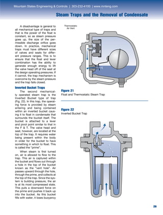 29
Steam Traps and the Removal of Condensate
29
	 A disadvantage is general to
all mechanical type of traps and
that is the power of the float is
constant, so as steam pressure
goes up, the size of the per-
missible discharge orifice goes
down. In practice, mechanical
traps must have different sizes
of valves and seats for differ-
ent pressure ranges. This is to
ensure that the float and lever
combination has the ability to
generate enough energy to lift
the valve head off of the seat at
the design operating pressures. If
it cannot, the trap mechanism is
overcome by the steam pressure
and the trap fails closed.
Inverted Bucket Traps
	 The second mechanical-
ly operated steam trap is the
Inverted Bucket type of trap
(Fig. 22). In this trap, the operat-
ing force is provided by steam
entering and being contained
within an inverted bucket caus-
ing it to float in condensate that
surrounds the bucket itself. The
bucket is attached to a lever
and pivot point similar to that in
the F  T. The valve head and
seat, however, are located at the
top of the trap. It requires water
being present within the body
in order for the bucket to have
something in which to float. This
is called the “prime”.
	 When steam is first turned
on, air is allowed to flow to the
trap. This air is captured within
the bucket and flows out through
a hole in the top of the bucket
known as the “vent hole”. Air
passes upward through the hole,
through the prime, and collects at
the top of the trap. Since the sys-
tem is building pressure, the air
is at its most compressed state.
This puts a downward force on
the prime and pushes it back up
into the bucket. As this bucket
fills with water, it loses buoyancy
Figure 21
Float and Thermostatic Steam Trap
Figure 22
Inverted Bucket Trap
Thermostatic
Air Vent
Mountain States Engineering  Controls | 303-232-4100 | www.mnteng.com
 