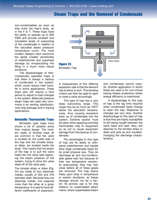31
Steam Traps and the Removal of Condensate
31
non-condensables as soon as
they enter the trap’s body, as
in the F  T. These traps have
the ability to operate up to 600
PSIG and provide constant and
consistent levels of subcooling
of the condensate in relation to
the saturated steam pressure/
temperature curve. The most
modern designs have overcome
the earlier models’ sensitivities
of waterhammer and superheat
damage by encapsulating the
filling in a much more robust
enclosure.
	 The disadvantages of ther-
mostatically operated traps is
that there is always a backup
of condensate in the system,
which could reduce heat trans-
fer in some applications. These
traps also will require a time
period to adjust to load changes
in the system. Balanced pressure
steam traps are used very com-
monly in air venting, distribution,
main drip drainage and in tracing
applications.
Figure 24
Bimetallic Trap
Bimetallic Thermostatic Traps
	 Bimetallic type traps have
shown a lot of variation since
their original design. The mod-
ern types of bimetal traps all
are common in that the valve
is located on the outlet side of
the trap and the bimetal strips,
or disks, are located inside the
body. This means that the action
of the trap is to pull the valve
head into the valve seat oppos-
ing the steam pressure of the
system, trying to drive the valve
head off of the valve seat.
The bimetal strips or disks (Fig.
24) are made of two dissimilar
metals, usually of 304 and 316
stainless steel. Because they are
dissimilar metals, one expands
more than the other at a given
temperature. It is said to have dif-
ferent coefficients of expansion.
A characteristic of this differing
expansion rate is that the element
has to bend or arch. This bending
motion can then be used to open
or close a valve accordingly.
	 This type of trap has a very
deep subcooling range. This
range may be as much as 100°F
below the saturation tempera-
tures, thus causing excessive
back up of condensate into the
system. Extreme caution must
be taken when applying a bimetal
thermostatic trap to equipment
so as not to cause equipment
damage from this backup of con-
densate.
	 The advantages to this type
of trap are its ability to with-
stand waterhammer and handle
fairly large condensate loads for
its small physical size. They do
discharge air and non-condens-
able gases well, but because of
their low temperature sensitiv-
ity (subcooling), they may fully
close before all of these gases
are removed. The trap drains
freely upon drop in temperature
or system shutdown, so freeze
damage should not be a fac-
tor. Its primary use is for drip
stations on superheated steam
mains, where superheated steam
and condensate cannot coex-
ist. Another application in which
these are used is for non-critical
tracing (freeze protection) where
energy efficiency is maximized.
	 A disadvantage to this type
of trap is the lag time required
when condensate loads change
to open the trap. Response to
changes are very slow. Another
disadvantage to this type of trap
is that they are highly susceptible
to dirt being caught between the
valve head and seat. Also, dirt
attaches to the bimetal strips or
disks and acts as and insulator,
changing the discharge charac-
teristics.
Valve Open
Mountain States Engineering  Controls | 303-232-4100 | www.mnteng.com
 