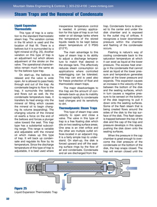 32
Steam Traps and the Removal of Condensate
32
Liquid Expansion
Thermostatic	
	 This type of trap is a varia-
tion to the standard thermostatic
steam trap. The variation comes
in the fill which is used and the
location of that fill. There is a
bellows but it is surrounded by a
light mineral oil (Fig. 25). Another
variation on this type of trap is
an adjustment nut which allows
adjustment of the stroke on the
valve. The operational character-
istics remain much the same as
for the bellows type trap.
	 On start-up, the bellows is
relaxed and the valve is wide
open. Air is allowed to pass freely
through and out of the trap. As
condensate begins to flow to the
trap, it surrounds the bellows
and flows out as well. As the
condensate temperature rises, it
transfers its heat energy into the
mineral oil filling which causes
the mineral oil to begin chang-
ing its volume (expanding). The
changing volume of the mineral
oil exerts a force on the end of
the bellows and forces a plunger
valve toward the seat. This trap
type has a substantial subcool-
ing range. This range is variable
and adjustable with the mineral
oil which makes up this type
of trap. It will back up conden-
sate and regulate its flow by its
temperature. Since the discharge
temperature of this type of trap is
adjustable, it is best used where
inexpensive temperature control
is needed. A primary applica-
tion for this type of trap is on hot
water or oil storage tanks where
the temperature of the stored
liquids needs to be kept below
steam temperature of 0 PSIG
(212°F).
	 The main advantage to this
type of steam trap is its ability
to adjust a discharge tempera-
ture to match that desired in
the storage tank. This effectively
reduces steam consumption on
applications where controlled
waterlogging can be tolerated.
This trap can and is used also
for freeze protection of float and
thermostatic steam traps.
	 The major disadvantages to
this trap are the amount of con-
densate back-up plus its inability
to respond rapidly to condensate
load changes and its sensitivity
to dirt.
Thermodynamic Steam Traps
	 This type of steam trap uses
velocity to open and close a
valve. The valve in this type of
trap is a free floating disk which
sits on two seating surface areas.
One area is an inlet orifice and
the other are multiple outlet ori-
fices located in an adjacent ring.
It is a fairly simple trap to under-
stand. On start-up, the disk is
forced upward and off the seat-
ing surface rings by the flow of
air and condensate. Condensate
and air are discharged from the
Figure 25
Liquid Expansion Thermostatic Trap
trap. Condensate force is direct-
ed to the center and under the
disk chamber and is exposed
to the outlet ring of orifices. It
recognizes a lower downstream
pressure within the chamber
and flashing of the condensate
occurs.
	 Flashing is nature’s way of
cooling condensate back to the
saturation temperature at which
it can exist as liquid at the lower
pressure. The excess heat ener-
gy in the condensate that cannot
exist as liquid at the lower pres-
sure and temperature generates
steam at the lower pressure and
expands. This expansion causes
an increase in the velocity of flow
between the bottom of the disk
and the seating surfaces, which
in turn causes a negative pres-
sure to be sensed on the bottom
of the disk beginning to pull it
down onto the seating surfaces.
Some of the flash steam that is
being created flows around the
sides of the disk to the top sur-
face of the disk. This flash steam
is trapped between the top of the
disk and the cap of the trap and
pressure develops in this space,
pushing the disk down onto the
seating surfaces.
	 When the pressure in the cap
chamber is great enough to over-
come the inlet pressure of the
condensate on the bottom of the
disk, the trap snaps closed. The
trap will remain closed until the
Mountain States Engineering  Controls | 303-232-4100 | www.mnteng.com
 