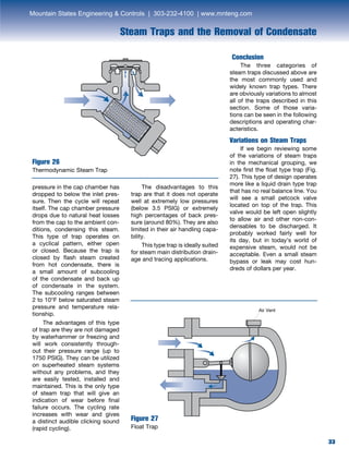 33
Steam Traps and the Removal of Condensate
33
pressure in the cap chamber has
dropped to below the inlet pres-
sure. Then the cycle will repeat
itself. The cap chamber pressure
drops due to natural heat losses
from the cap to the ambient con-
ditions, condensing this steam.
This type of trap operates on
a cyclical pattern, either open
or closed. Because the trap is
closed by flash steam created
from hot condensate, there is
a small amount of subcooling
of the condensate and back up
of condensate in the system.
The subcooling ranges between
2 to 10°F below saturated steam
pressure and temperature rela-
tionship.
	 The advantages of this type
of trap are they are not damaged
by waterhammer or freezing and
will work consistently through-
out their pressure range (up to
1750 PSIG). They can be utilized
on superheated steam systems
without any problems, and they
are easily tested, installed and
maintained. This is the only type
of steam trap that will give an
indication of wear before final
failure occurs. The cycling rate
increases with wear and gives
a distinct audible clicking sound
(rapid cycling).
Figure 26
Thermodynamic Steam Trap
Conclusion
	 The three categories of
steam traps discussed above are
the most commonly used and
widely known trap types. There
are obviously variations to almost
all of the traps described in this
section. Some of those varia-
tions can be seen in the following
descriptions and operating char-
acteristics.
Variations on Steam Traps
	 If we begin reviewing some
of the variations of steam traps
in the mechanical grouping, we
note first the float type trap (Fig.
27). This type of design operates
more like a liquid drain type trap
that has no real balance line. You
will see a small petcock valve
located on top of the trap. This
valve would be left open slightly
to allow air and other non-con-
densables to be discharged. It
probably worked fairly well for
its day, but in today’s world of
expensive steam, would not be
acceptable. Even a small steam
bypass or leak may cost hun-
dreds of dollars per year.
Figure 27
Float Trap
	 The disadvantages to this
trap are that it does not operate
well at extremely low pressures
(below 3.5 PSIG) or extremely
high percentages of back pres-
sure (around 80%). They are also
limited in their air handling capa-
bility.
	 This type trap is ideally suited
for steam main distribution drain-
age and tracing applications.
Air Vent
Mountain States Engineering  Controls | 303-232-4100 | www.mnteng.com
 