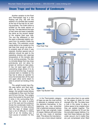 34
Steam Traps and the Removal of Condensate
34
	 In the Thermostatic category
of traps we see the most activity
in attempts to redesign some of
the elements themselves. In the
beginning, you may remember
that a balanced pressure bellows
type of trap was originally made
of copper. Bellows still exist today
but are now made of stainless
steel. This allows the manufactur-
ers to use a more robust material
and also allow them to use welds
on the edges of disks for more
strength (Fig. 30). The disks have
a hole in the center to allow a
hollow space to be created when
they are welded together. This
creates a bellows for fill just like
the extruded copper bellows. It is
said that these bellows are filled
under vacuum, but in reality they
are just compressed when filled
Figure 28
Free Float Trap
Figure 29
Open Top Bucket Trap
	 Another variation to the Float
and Thermostatic trap is a free
floating ball (Fig. 28) with the
addition of a bimetal disk located
at the top of the trap for air vent-
ing purposes. The outlet orifice is
located on the lower section of
the trap. The idea behind this type
of trap valve and seat is basically
the same as the ancient design
of the original float type trap.
The one big difference is that
the seat is extended slightly out-
ward from its position inside the
trap body. This extension would
cause dents to be created on the
ball float that would not allow it
to properly seat off when it was
required. Another special note of
attention should be paid to the
operating (closing and opening)
temperature of the bimetal disk
for air venting purposes. The disk
is a bimetal design that may close
prematurely and not allow for
proper air venting to take place.
It may not open again until the
subcooling range allows it to do
so and air bind the trap. A special
screwed stem is installed on the
trap top to allow an operator to
force the bimetal disk off the seat
and again allow some steam to
pass to prevent air binding of the
trap.
	 The upright bucket trap (Fig.
29) uses siphon and float oper-
ation. As you can see by the
design, the upright bucket allows
condensate to flow over the float
and fill from the top. This weighs
down the bucket to the point that
it sinks in the surrounding fluid.
As it sinks, the valve is pulled
out of the seat and line pressure
forces the condensate inside the
bucket to flow. It is fairly obvious
that this type of design would
have a lot of difficulty in ridding
itself of air. Air binding was a
main source of problem for this
trap.
Mountain States Engineering  Controls | 303-232-4100 | www.mnteng.com
 
